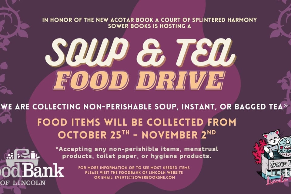 IN HONOR OF THE NEW ACOTAR BOOK RELEASING A COURT OF SPLINTERED HARMONY WE ARE HOSTING A SOUP & TEA FOOD DRIVE.   WE ARE COLLECTING NON-PERISHABLE SOUP, INSTANT, OR BAGGED TEA*  Flip top lids when possible, can openers would also be helpful.  Food items will be collected from  OCTOBER 25TH - NOVEMBER 2ND   *Accepting any non-perishable items, menstrual products, toilet paper, or hygiene products.   For more information or to see most needed items please visit  the Foodbank of Lincoln website or Email: events@sowerbooksne.com